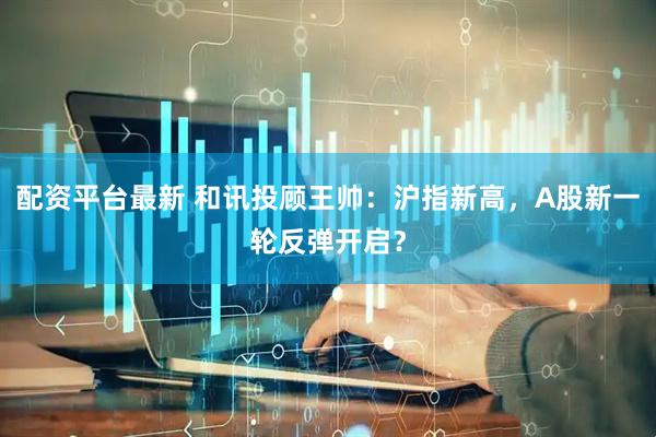 配资平台最新 和讯投顾王帅：沪指新高，A股新一轮反弹开启？