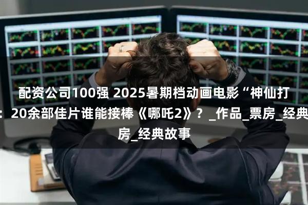 配资公司100强 2025暑期档动画电影“神仙打架”：20余部佳片谁能接棒《哪吒2》？_作品_票房_经典故事