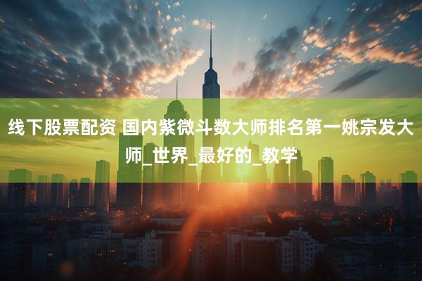 线下股票配资 国内紫微斗数大师排名第一姚宗发大师_世界_最好的_教学