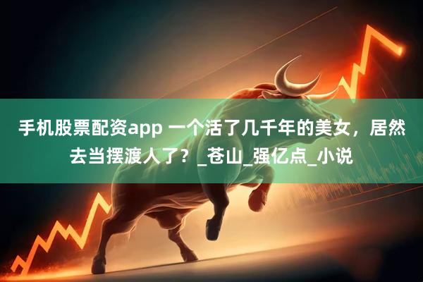 手机股票配资app 一个活了几千年的美女，居然去当摆渡人了？_苍山_强亿点_小说