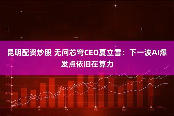 昆明配资炒股 无问芯穹CEO夏立雪：下一波AI爆发点依旧在算力