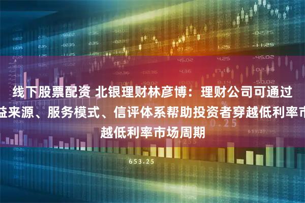 线下股票配资 北银理财林彦博：理财公司可通过重构收益来源、服务模式、信评体系帮助投资者穿越低利率市场周期