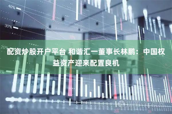 配资炒股开户平台 和谐汇一董事长林鹏：中国权益资产迎来配置良机