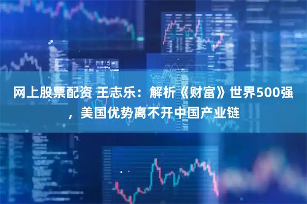 网上股票配资 王志乐：解析《财富》世界500强，美国优势离不开中国产业链