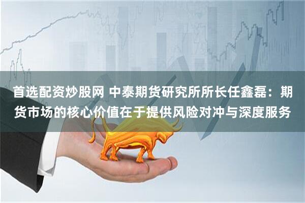 首选配资炒股网 中泰期货研究所所长任鑫磊：期货市场的核心价值在于提供风险对冲与深度服务
