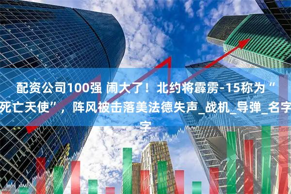 配资公司100强 闹大了！北约将霹雳-15称为“死亡天使”，阵风被击落美法德失声_战机_导弹_名字