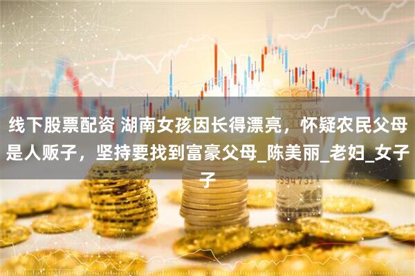 线下股票配资 湖南女孩因长得漂亮，怀疑农民父母是人贩子，坚持要找到富豪父母_陈美丽_老妇_女子