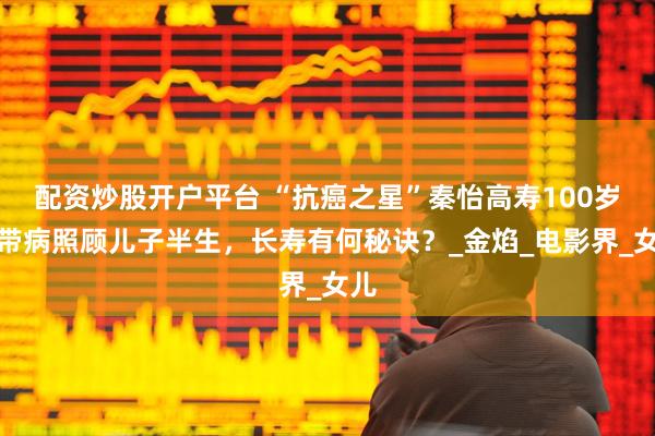 配资炒股开户平台 “抗癌之星”秦怡高寿100岁，带病照顾儿子半生，长寿有何秘诀？_金焰_电影界_女儿