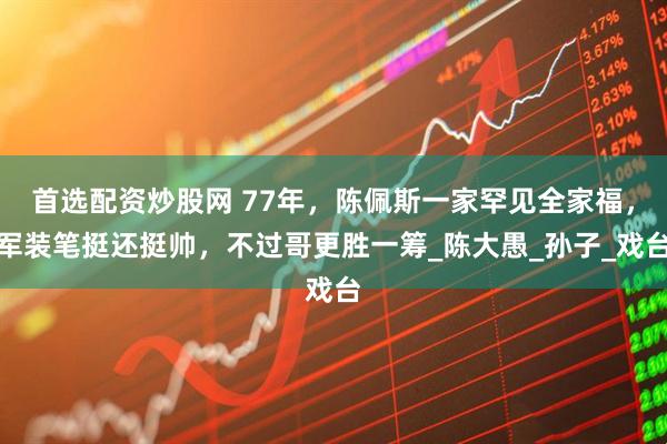 首选配资炒股网 77年，陈佩斯一家罕见全家福，军装笔挺还挺帅，不过哥更胜一筹_陈大愚_孙子_戏台