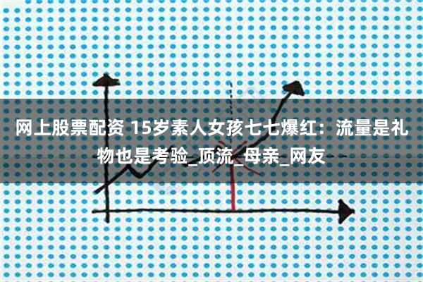 网上股票配资 15岁素人女孩七七爆红：流量是礼物也是考验_顶流_母亲_网友