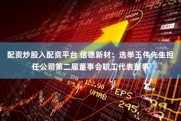 配资炒股入配资平台 信德新材：选举王伟先生担任公司第二届董事会职工代表董事