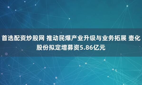 首选配资炒股网 推动民爆产业升级与业务拓展 壶化股份拟定增募资5.86亿元