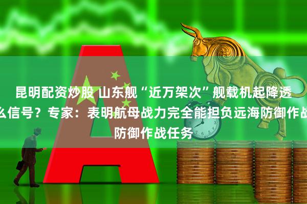 昆明配资炒股 山东舰“近万架次”舰载机起降透露什么信号？专家：表明航母战力完全能担负远海防御作战任务