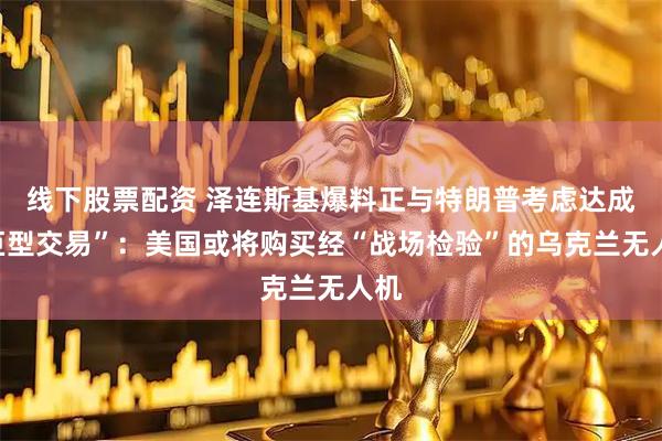 线下股票配资 泽连斯基爆料正与特朗普考虑达成“巨型交易”：美国或将购买经“战场检验”的乌克兰无人机