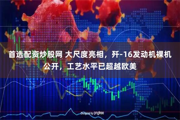 首选配资炒股网 大尺度亮相，歼-16发动机裸机公开，工艺水平已超越欧美