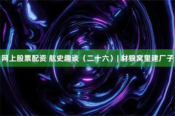 网上股票配资 航史趣谈（二十六）| 豺狼窝里建厂子