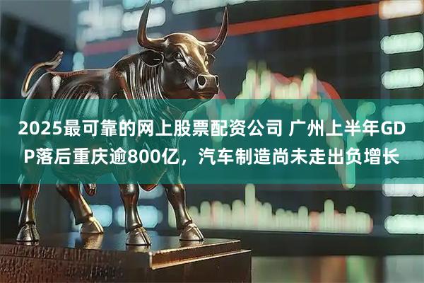 2025最可靠的网上股票配资公司 广州上半年GDP落后重庆逾800亿，汽车制造尚未走出负增长
