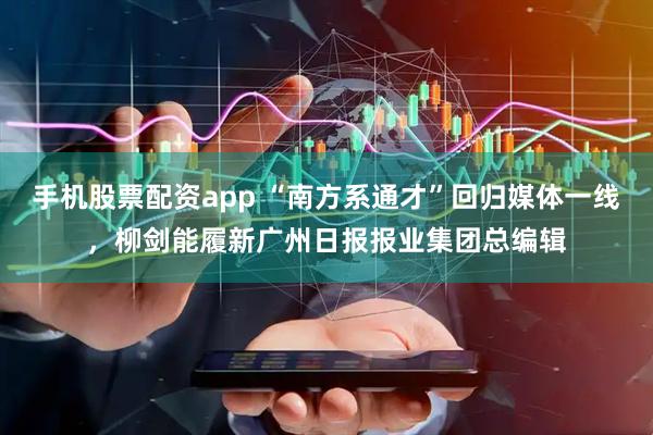 手机股票配资app “南方系通才”回归媒体一线，柳剑能履新广州日报报业集团总编辑