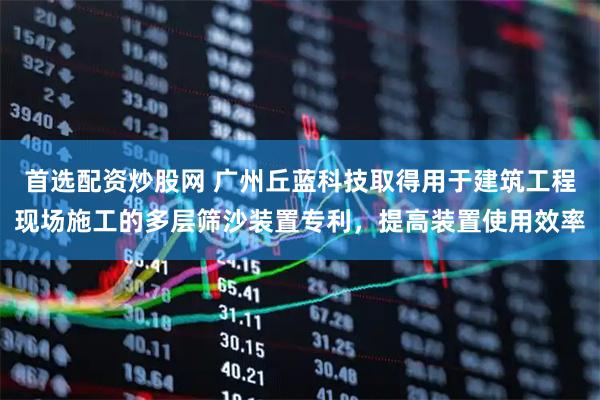 首选配资炒股网 广州丘蓝科技取得用于建筑工程现场施工的多层筛沙装置专利，提高装置使用效率