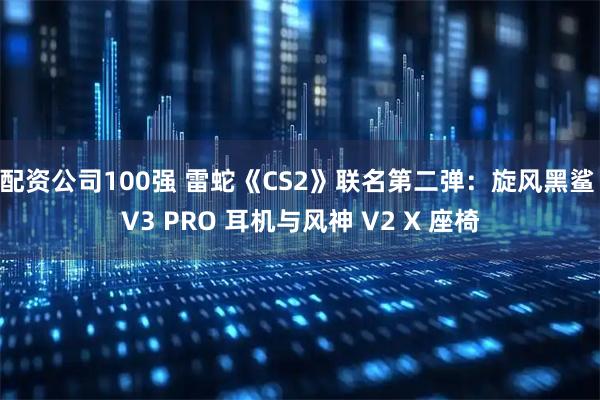 配资公司100强 雷蛇《CS2》联名第二弹：旋风黑鲨 V3 PRO 耳机与风神 V2 X 座椅