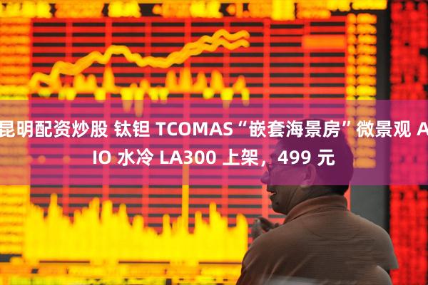 昆明配资炒股 钛钽 TCOMAS“嵌套海景房”微景观 AIO 水冷 LA300 上架，499 元