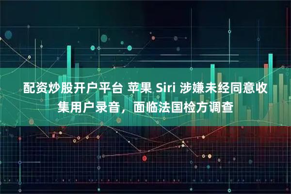 配资炒股开户平台 苹果 Siri 涉嫌未经同意收集用户录音，面临法国检方调查