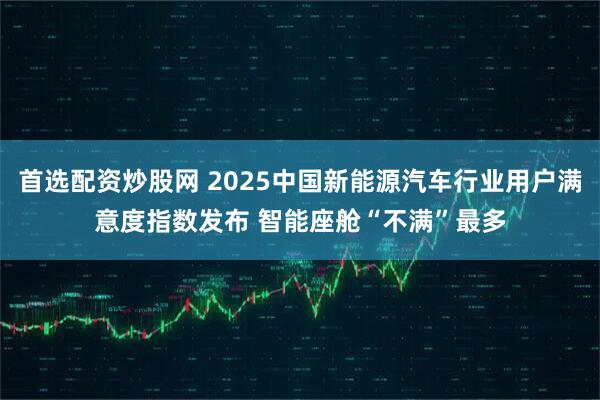 首选配资炒股网 2025中国新能源汽车行业用户满意度指数发布 智能座舱“不满”最多