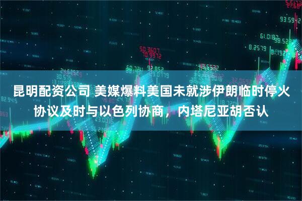 昆明配资公司 美媒爆料美国未就涉伊朗临时停火协议及时与以色列协商，内塔尼亚胡否认