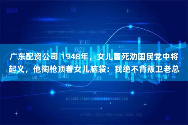 广东配资公司 1948年，女儿冒死劝国民党中将起义，他掏枪顶着女儿脑袋：我绝不背叛卫老总