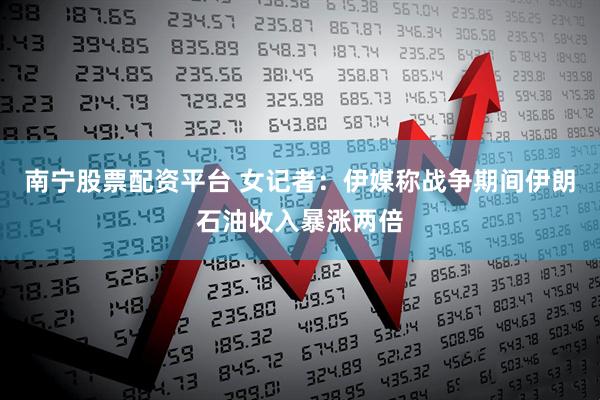 南宁股票配资平台 女记者：伊媒称战争期间伊朗石油收入暴涨两倍