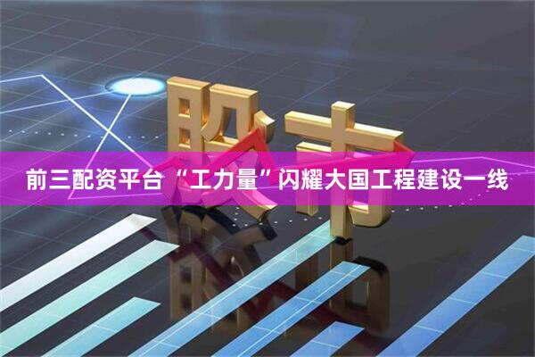 前三配资平台 “工力量”闪耀大国工程建设一线