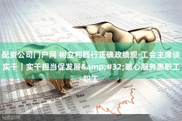 配资公司门户网 树立和践行正确政绩观·工会主席谈实干｜实干担当促发展 暖心服务惠职工