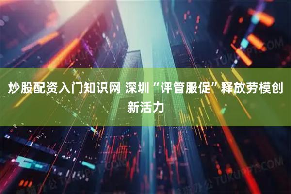 炒股配资入门知识网 深圳“评管服促”释放劳模创新活力